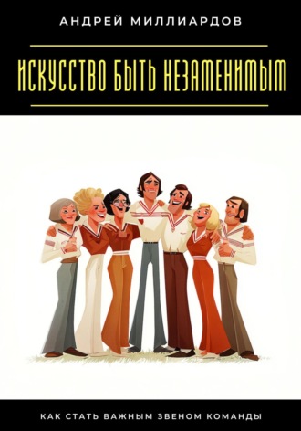 Андрей Миллиардов. Искусство быть незаменимым. Как стать важным звеном команды