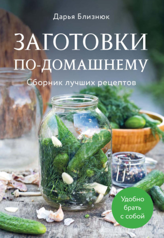 Дарья Близнюк. Заготовки по-домашнему. Сборник лучших рецептов