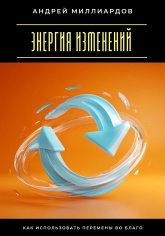 Андрей Миллиардов. Энергия изменений. Как использовать перемены во благо