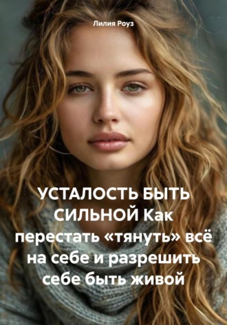 Лилия Роуз. Усталость быть сильной. Как перестать «тянуть» всё на себе и разрешить себе быть живой
