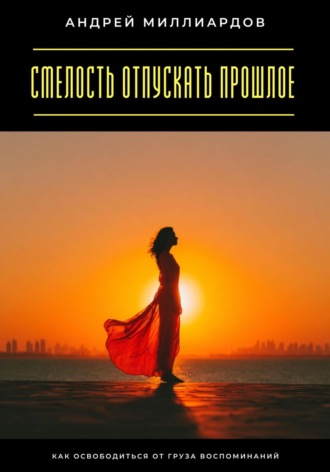 Андрей Миллиардов. Смелость отпускать прошлое. Как освободиться от груза воспоминаний