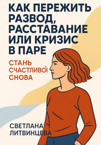 Светлана Литвинцева. Как пережить развод, расставание или кризис в паре. Стань счастливой снова