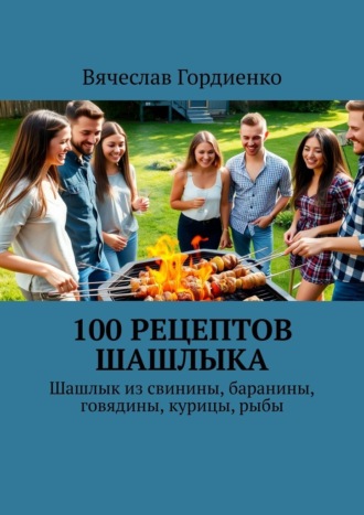 . 100 рецептов шашлыка. Шашлык из свинины, баранины, говядины, курицы, рыбы