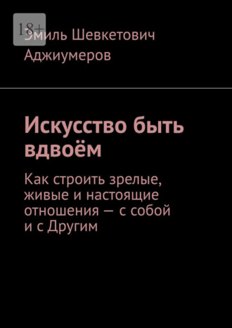 Эмиль Шевкетович Аджиумеров. Искусство быть вдвоём. Как строить зрелые, живые и настоящие отношения – с собой и с Другим