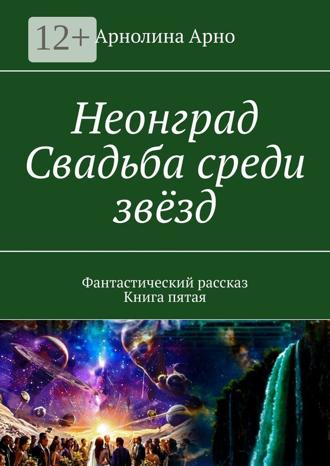 Арнолина Александровна Арно. Неонград. Свадьба среди звёзд. Фантастический рассказ. Книга пятая