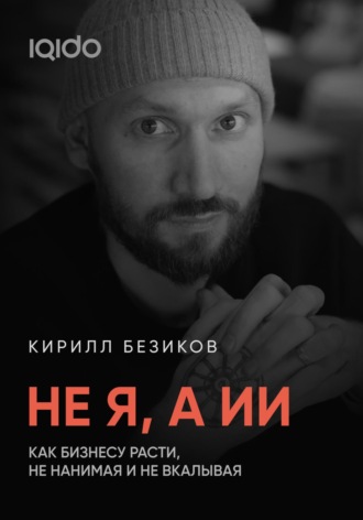 Кирилл Безиков. Не я, а ИИ: Как бизнесу расти с ИИ, не нанимая и не вкалывая