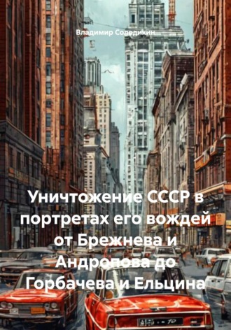 Владимир Евгеньевич Солодихин. Уничтожение СССР в портретах его вождей от Брежнева и Андропова до Горбачева и Ельцина
