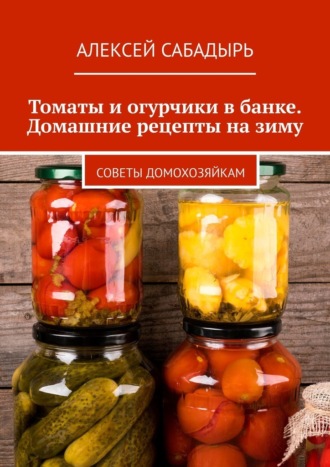 Алексей Сабадырь. Томаты и огурчики в банке. Домашние рецепты на зиму. Советы домохозяйкам