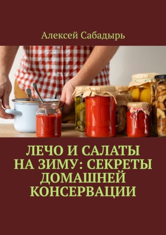 Алексей Сабадырь. Лечо и салаты на зиму: Секреты домашней консервации
