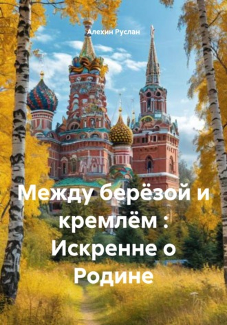 Алехин Сергеевич Руслан. Между берёзой и кремлём : Искренне о Родине