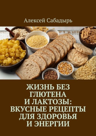 Алексей Сабадырь. Жизнь без глютена и лактозы: Вкусные рецепты для здоровья и энергии