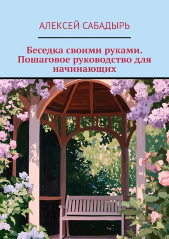 Алексей Сабадырь. Беседка своими руками. Пошаговое руководство для начинающих