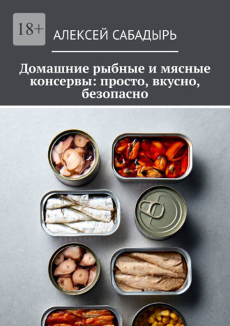 Алексей Сабадырь. Домашние рыбные и мясные консервы: просто, вкусно, безопасно