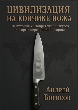 Андрей Борисов. Цивилизация на кончике ножа. 10 кухонных изобретений и вкусов, которые перекроили историю