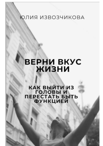 Юлия Извозчикова. Верни вкус жизни. Как выйти из головы и перестать быть функцией