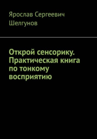 Ярослав Сергеевич Шелгунов. Открой сенсорику. Практическая книга по тонкому восприятию