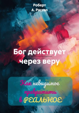 Роберт А. Рассел. БОГ ДЕЙСТВУЕТ ЧЕРЕЗ ВЕРУ. Как невидимое превратить в РЕАЛЬНОЕ