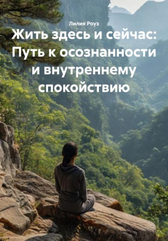 Лилия Роуз. Жить здесь и сейчас: Путь к осознанности и внутреннему спокойствию