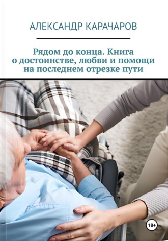 Александр Карачаров. Рядом до конца. Книга о достоинстве, любви и помощи на последнем отрезке пути