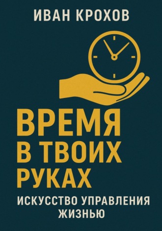 Иван Крохов. Время в твоих руках: искусство управления жизнью