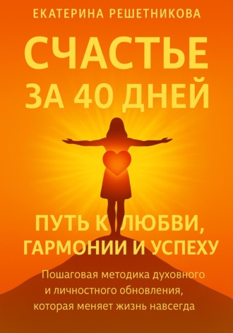Екатерина Решетникова. СЧАСТЬЕ ЗА 40 ДНЕЙ. Путь к любви, гармонии и успеху. Пошаговая методика духовного и личностного обновления, которая меняет жизнь навсегда
