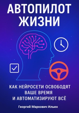 Георгий Маркович Ильин. Автопилот Жизни: Как нейросети освободят ваше Время и автоматизируют Всё
