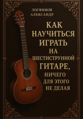 Александр Логвинов. Как научиться играть на шестиструнной гитаре, ничего для этого не делая