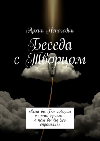 Архип Непогодин. Беседа с Творцом. «Если бы Бог говорил с нами прямо… о чём бы вы Его спросили?»