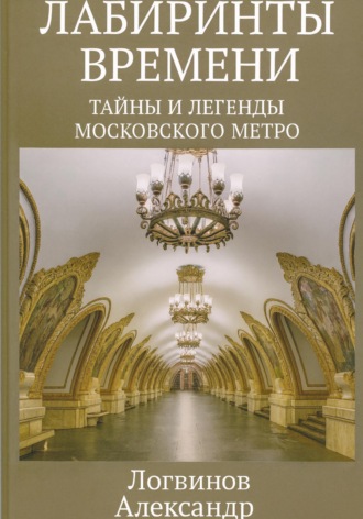 Александр Логвинов. Лабиринты времени: Тайны и легенды Московского метро