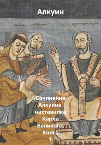 Алкуин. Сочинения Алкуина, наставника Карла Великого. Книга 1