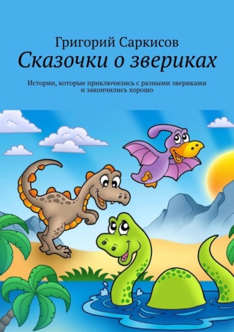Григорий Саркисов. Сказочки о звериках. Истории, которые приключились с разными звериками и закончились хорошо