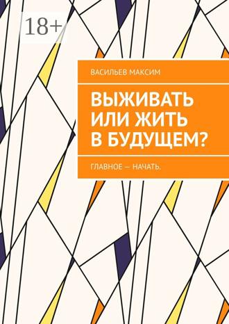 Васильев Игоревич Максим. Выживать или жить в будущем? Главное – начать