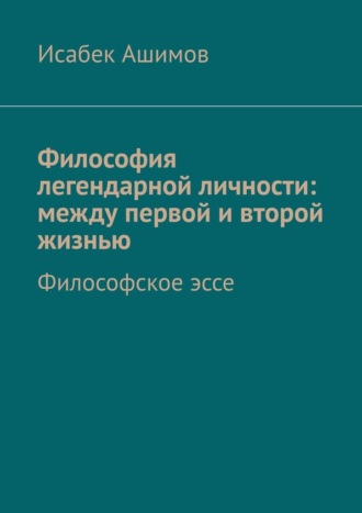 Исабек Ашимов. Философия легендарной личности: между первой и второй жизнью. Философское эссе