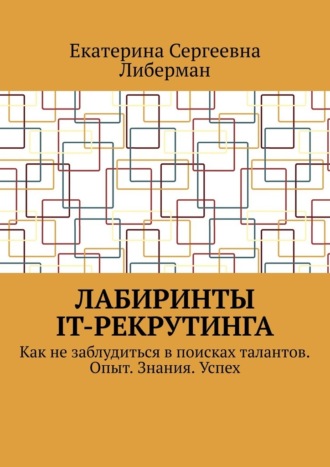 Екатерина Сергеевна Либерман. Лабиринты IT-рекрутинга. Как не заблудиться в поисках талантов. Опыт. Знания. Успех