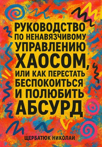 Николай Щербатюк. Руководство по ненавязчивому управлению хаосом, или Как перестать беспокоиться и полюбить абсурд