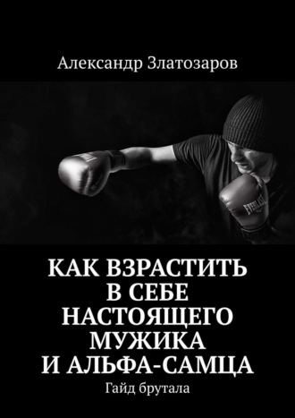Александр Златозаров. Как взрастить в себе настоящего мужика и альфа-самца. Гайд брутала