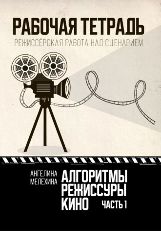 Ангелина Мелехина. Алгоритмы режиссуры кино. Рабочая тетрадь. Часть 1. Режиссёрская работа над сценарием