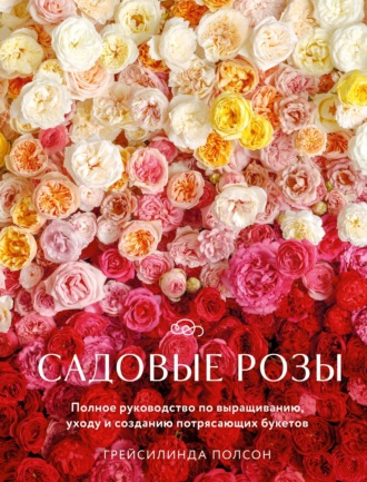 Грейсилинда Полсон. Садовые розы. Полное руководство по выращиванию, уходу и созданию потрясающих букетов
