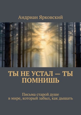Андриан Ярковский. Ты не устал – ты помнишь. Письма старой душе в мире, который забыл, как дышать