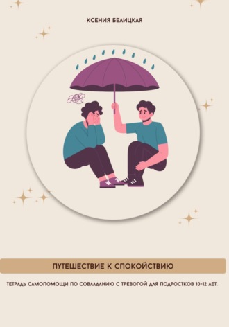 Ксения Михайловна Белицкая. Тетрадь самопомощи по совладанию с тревогой для подростков 10-12 лет. Путешествие к спокойствию
