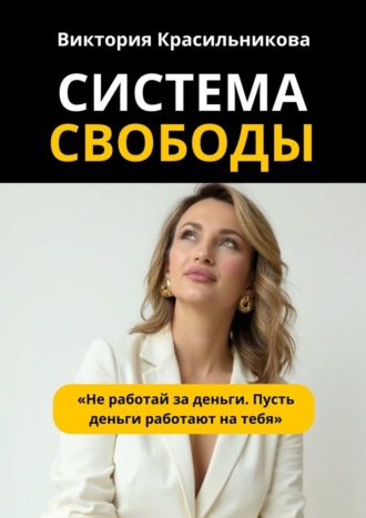 Виктория Михайловна Красильникова. Система свободы. «Не работай за деньги. Пусть деньги работают на тебя»