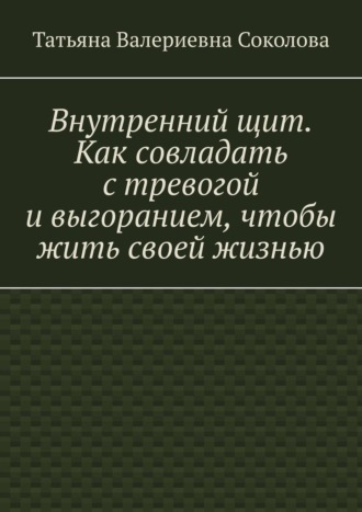 Татьяна Валериевна Соколова. Внутренний щит. Как совладать с тревогой и выгоранием, чтобы жить своей жизнью
