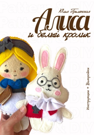 Юлия Олеговна Прилепская. Алиса и Белый кролик: мастер-класс и выкройки по шитью игрушек из фетра