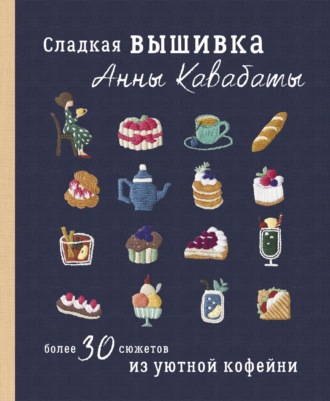 Анна Кавабата. Сладкая вышивка Анны Кавабаты. Более 30 сюжетов из уютной кофейни