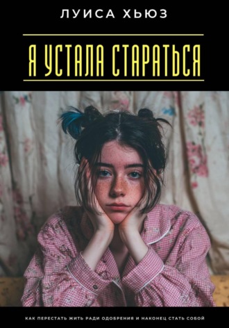 Луиса Хьюз. Я устала стараться. Как перестать жить ради одобрения и наконец стать собой