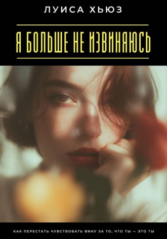 Луиса Хьюз. Я больше не извиняюсь. Как перестать чувствовать вину за то, что ты – это ты