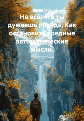 Лилия Роуз. Не всё, что ты думаешь правда. Как остановить вредные автоматические мысли