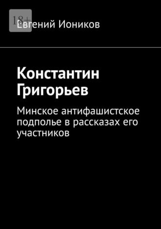 Евгений Иоников. Константин Григорьев. Минское антифашистское подполье в рассказах его участников