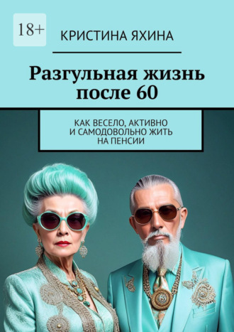 Кристина Яхина. Разгульная жизнь после 60. Как весело, активно и самодовольно жить на пенсии