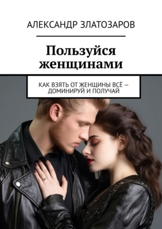 Александр Златозаров. Пользуйся женщинами. Как взять от женщины всё – доминируй и получай